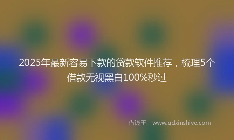 2025年最新容易下款的贷款软件推荐，梳理5个借款无视黑白100%秒过