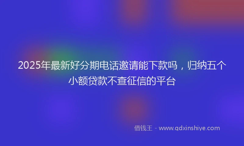 2025年最新好分期电话邀请能下款吗，归纳五个小额贷款不查征信的平台