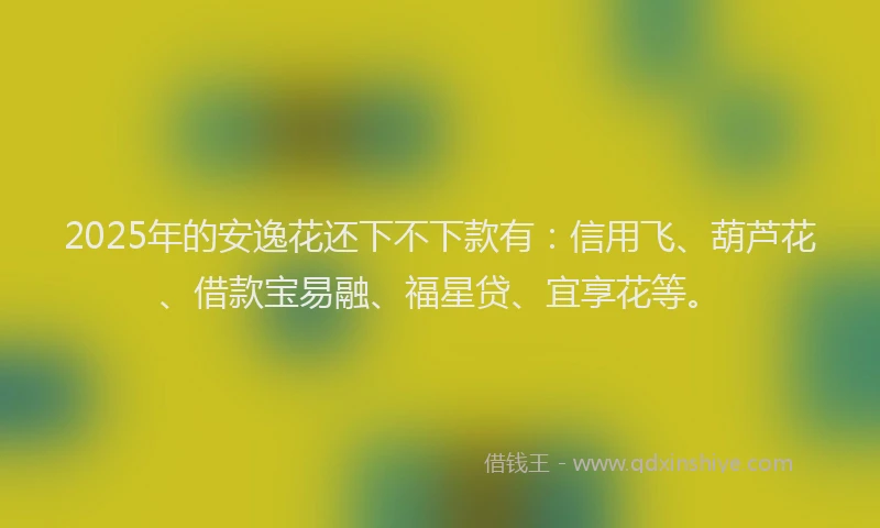 2025年的安逸花还下不下款有：信用飞、葫芦花、借款宝易融、福星贷、宜享花等。