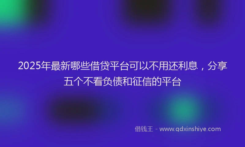 2025年最新哪些借贷平台可以不用还利息，分享五个不看负债和征信的平台