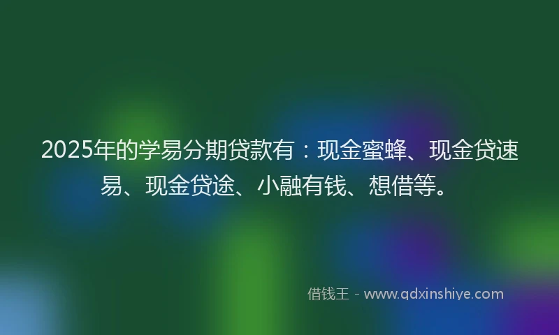2025年的学易分期贷款有：现金蜜蜂、现金贷速易、现金贷途、小融有钱、想借等。