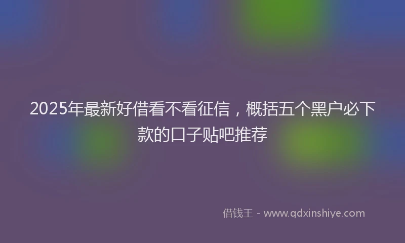 2025年最新好借看不看征信，概括五个黑户必下款的口子贴吧推荐