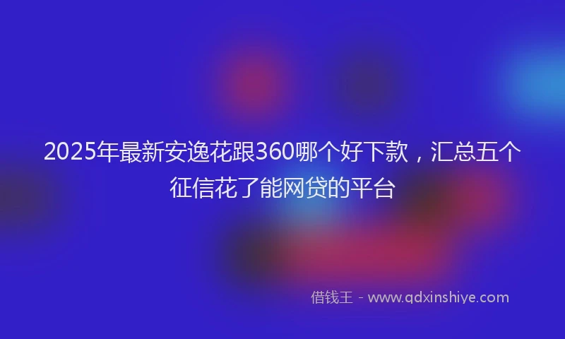 2025年最新安逸花跟360哪个好下款，汇总五个征信花了能网贷的平台