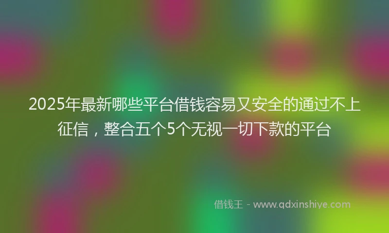 2025年最新哪些平台借钱容易又安全的通过不上征信，整合五个5个无视一切下款的平台