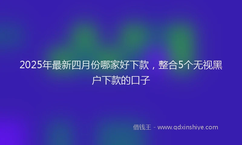 2025年最新四月份哪家好下款，整合5个无视黑户下款的口子