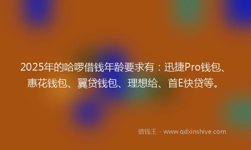 2025年的哈啰借钱年龄要求有：迅捷Pro钱包、惠花钱包、翼贷钱包、理想给、首E快贷等。