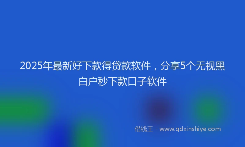 2025年最新好下款得贷款软件，分享5个无视黑白户秒下款口子软件