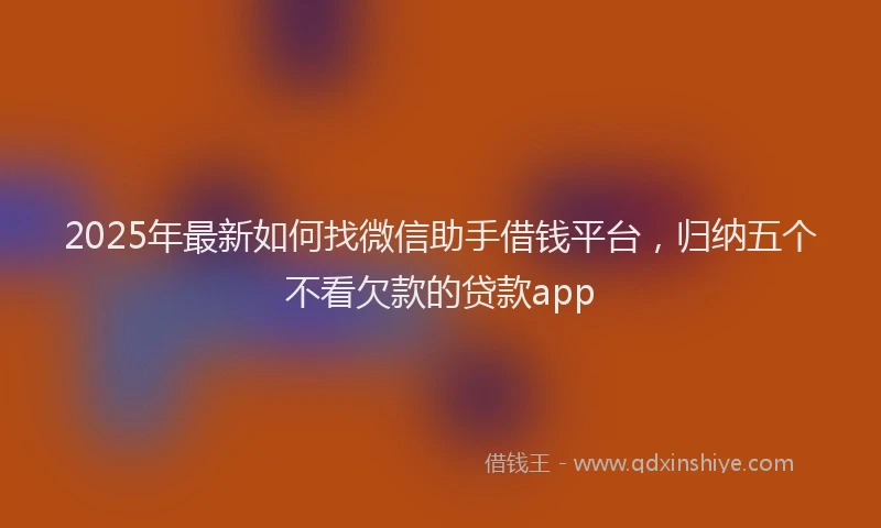 2025年最新如何找微信助手借钱平台，归纳五个不看欠款的贷款app