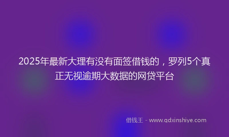 2025年最新大理有没有面签借钱的，罗列5个真正无视逾期大数据的网贷平台