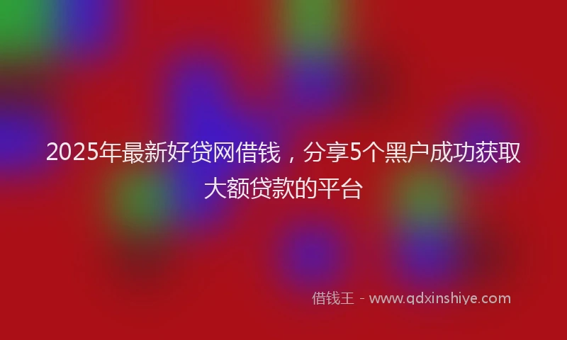 2025年最新好贷网借钱，分享5个黑户成功获取大额贷款的平台