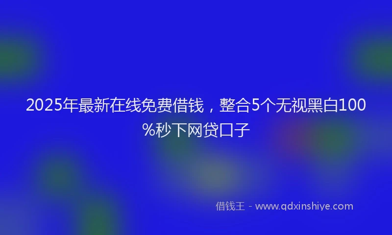 2025年最新在线免费借钱，整合5个无视黑白100%秒下网贷口子