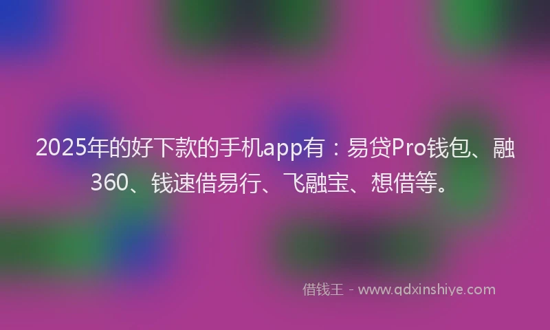 2025年的好下款的手机app有：易贷Pro钱包、融360、钱速借易行、飞融宝、想借等。