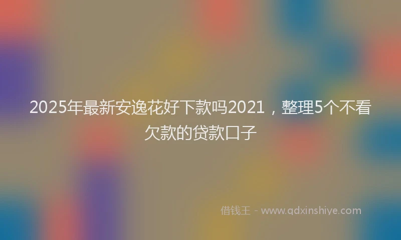 2025年最新安逸花好下款吗2021，整理5个不看欠款的贷款口子