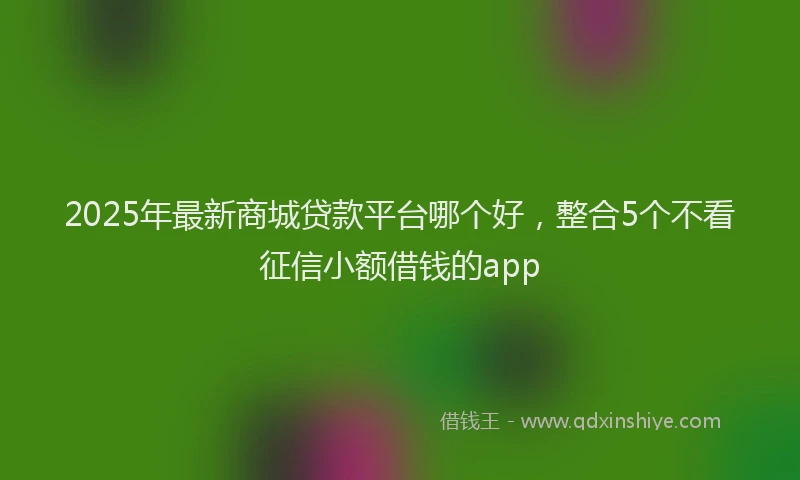 2025年最新商城贷款平台哪个好，整合5个不看征信小额借钱的app