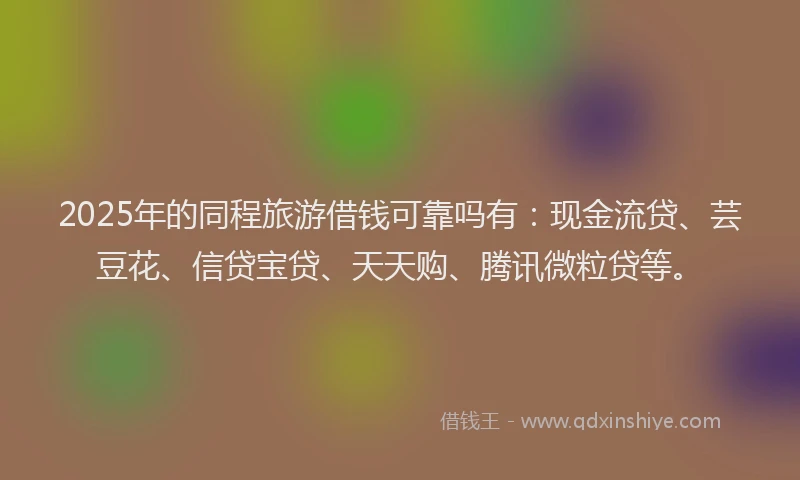 2025年的同程旅游借钱可靠吗有：现金流贷、芸豆花、信贷宝贷、天天购、腾讯微粒贷等。