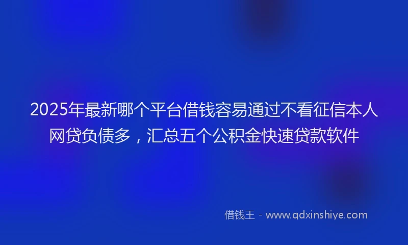 2025年最新哪个平台借钱容易通过不看征信本人网贷负债多，汇总五个公积金快速贷款软件