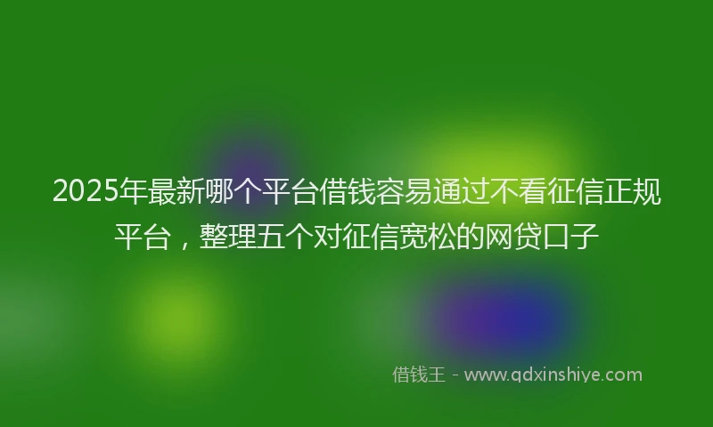 2025年最新哪个平台借钱容易通过不看征信正规平台，整理五个对征信宽松的网贷口子