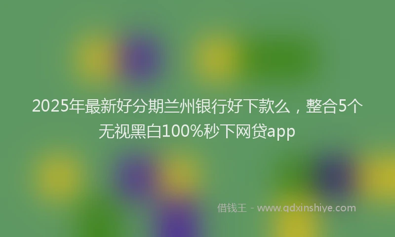 2025年最新好分期兰州银行好下款么，整合5个无视黑白100%秒下网贷app