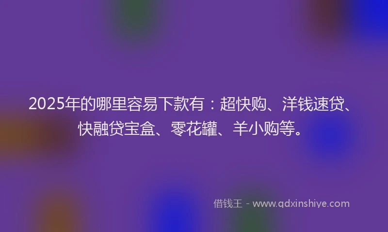 2025年的哪里容易下款有：超快购、洋钱速贷、快融贷宝盒、零花罐、羊小购等。