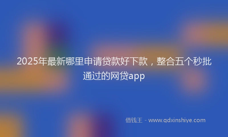 2025年最新哪里申请贷款好下款，整合五个秒批通过的网贷app