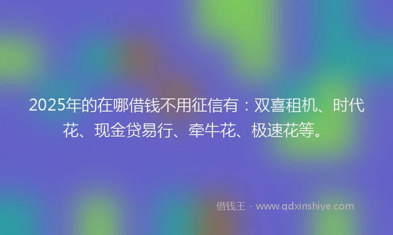 2025年的在哪借钱不用征信有：双喜租机、时代花、现金贷易行、牵牛花、极速花等。