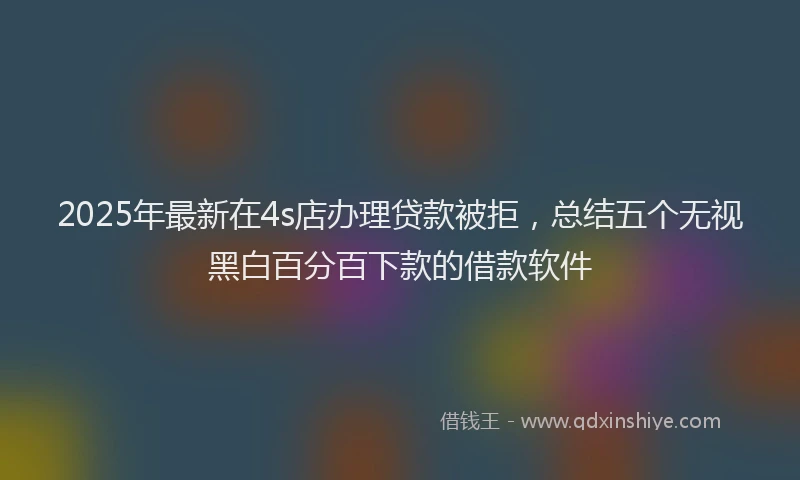 2025年最新在4s店办理贷款被拒，总结五个无视黑白百分百下款的借款软件