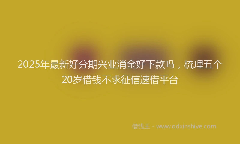 2025年最新好分期兴业消金好下款吗，梳理五个20岁借钱不求征信速借平台