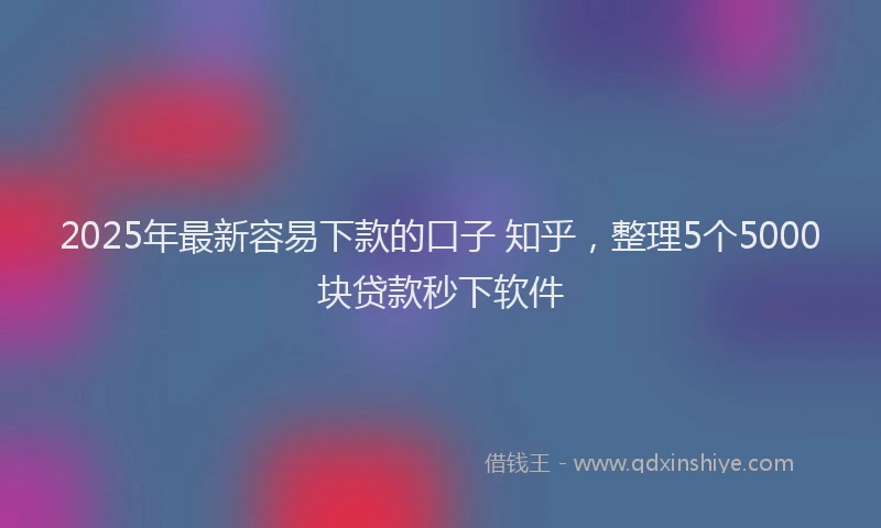 2025年最新容易下款的口子 知乎，整理5个5000块贷款秒下软件