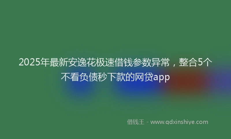 2025年最新安逸花极速借钱参数异常，整合5个不看负债秒下款的网贷app