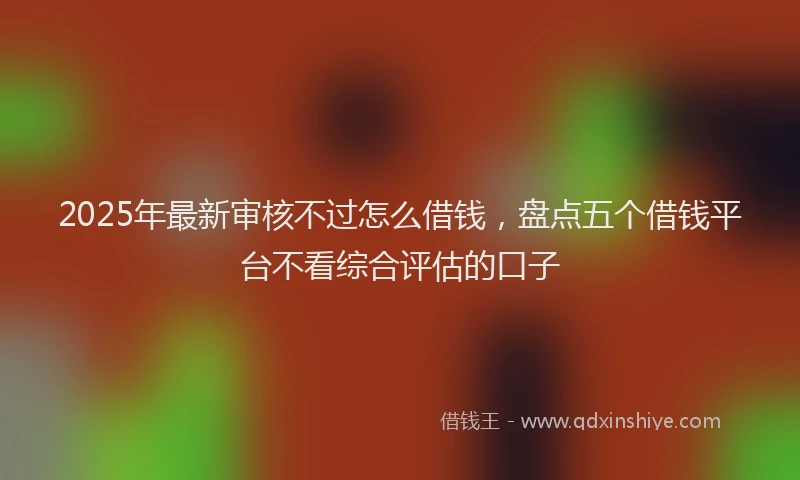 2025年最新审核不过怎么借钱，盘点五个借钱平台不看综合评估的口子
