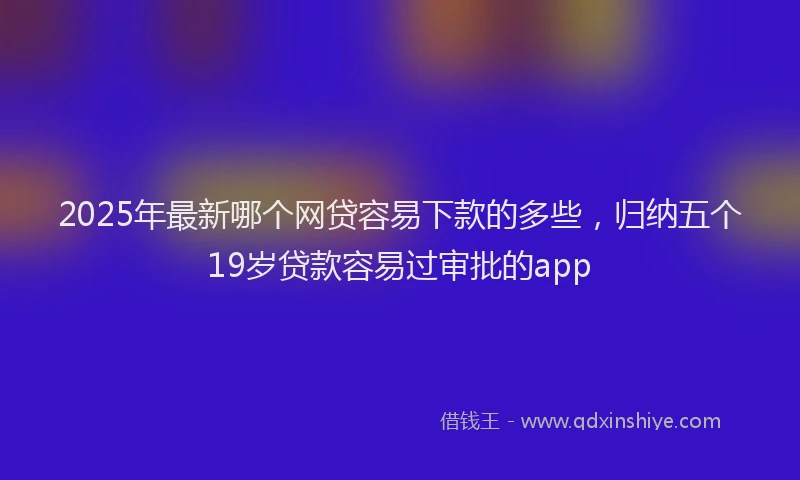 2025年最新哪个网贷容易下款的多些，归纳五个19岁贷款容易过审批的app