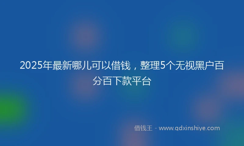 2025年最新哪儿可以借钱，整理5个无视黑户百分百下款平台