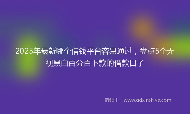 2025年最新哪个借钱平台容易通过，盘点5个无视黑白百分百下款的借款口子