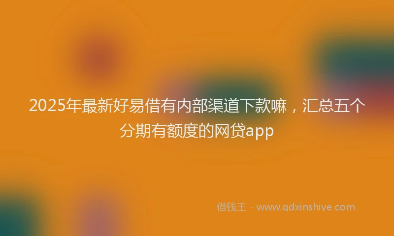 2025年最新好易借有内部渠道下款嘛，汇总五个分期有额度的网贷app