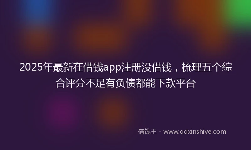 2025年最新在借钱app注册没借钱，梳理五个综合评分不足有负债都能下款平台