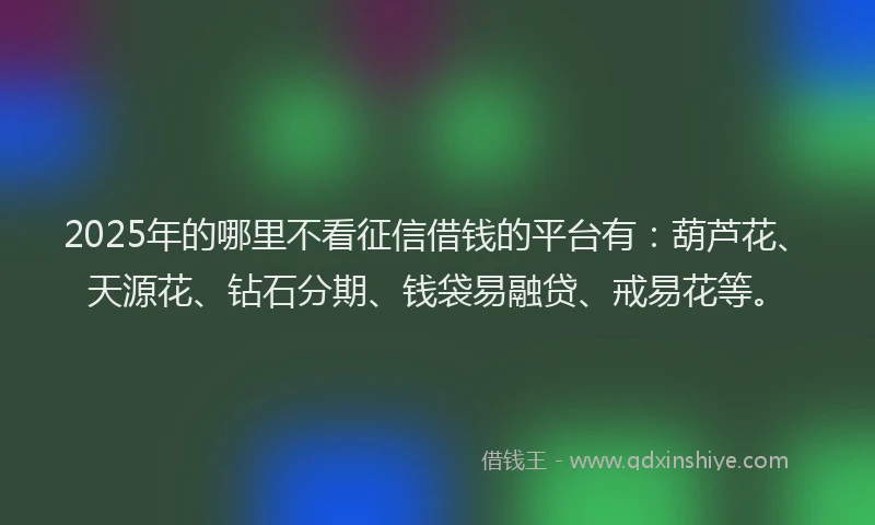 2025年的哪里不看征信借钱的平台有：葫芦花、天源花、钻石分期、钱袋易融贷、戒易花等。