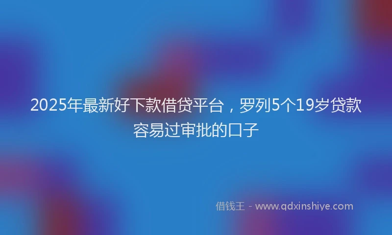 2025年最新好下款借贷平台，罗列5个19岁贷款容易过审批的口子
