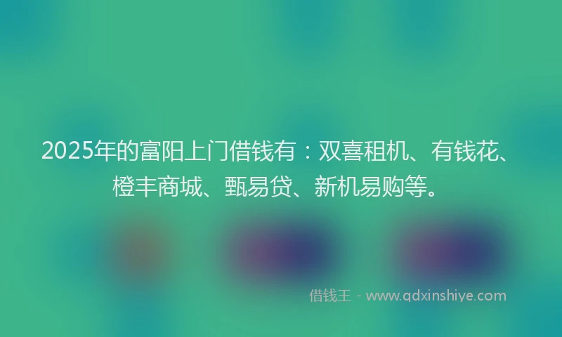 2025年的富阳上门借钱有：双喜租机、有钱花、橙丰商城、甄易贷、新机易购等。