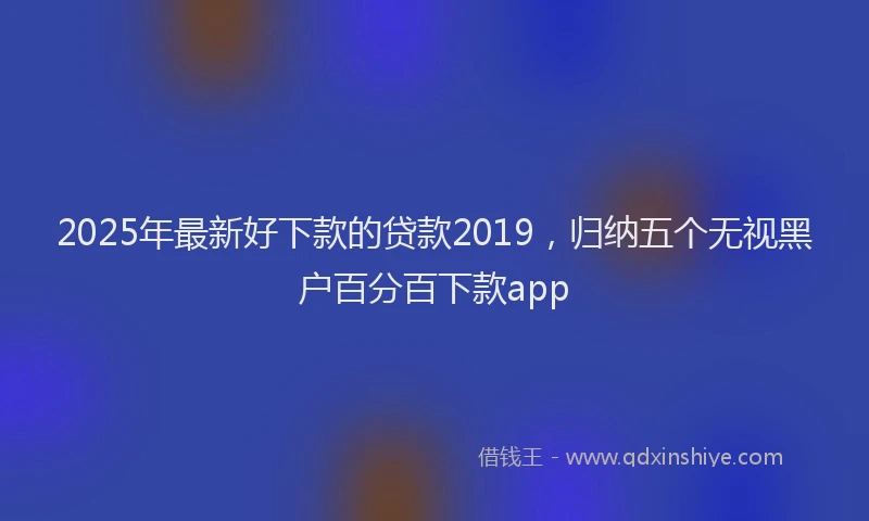 2025年最新好下款的贷款2019，归纳五个无视黑户百分百下款app