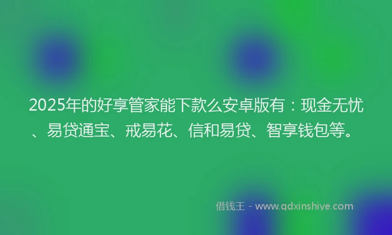 2025年的好享管家能下款么安卓版有：现金无忧、易贷通宝、戒易花、信和易贷、智享钱包等。