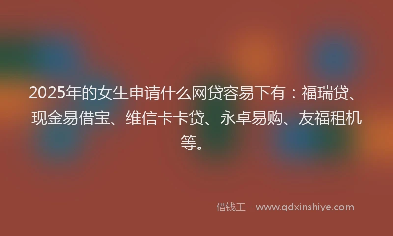 2025年的女生申请什么网贷容易下有：福瑞贷、现金易借宝、维信卡卡贷、永卓易购、友福租机等。