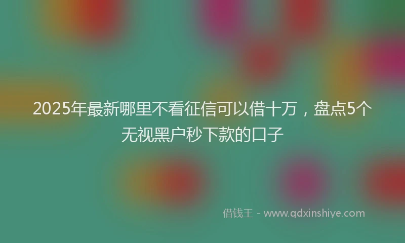 2025年最新哪里不看征信可以借十万，盘点5个无视黑户秒下款的口子