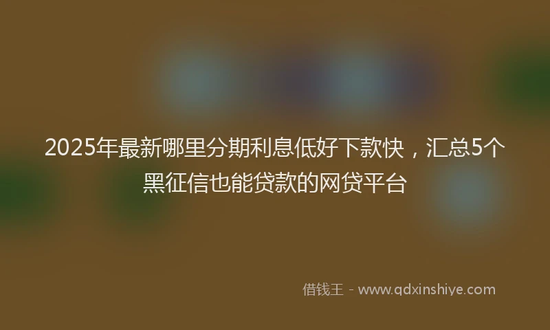 2025年最新哪里分期利息低好下款快，汇总5个黑征信也能贷款的网贷平台
