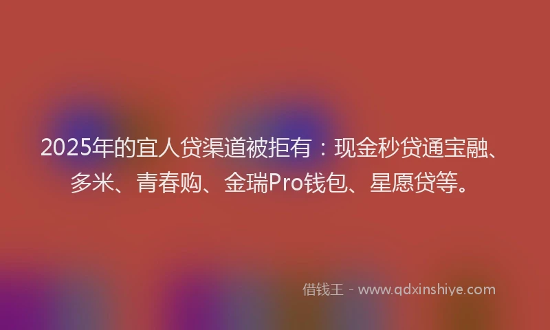 2025年的宜人贷渠道被拒有：现金秒贷通宝融、多米、青春购、金瑞Pro钱包、星愿贷等。