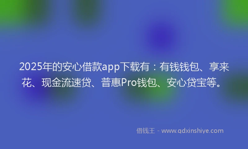 2025年的安心借款app下载有：有钱钱包、享来花、现金流速贷、普惠Pro钱包、安心贷宝等。