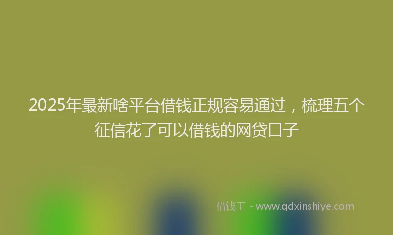 2025年最新啥平台借钱正规容易通过，梳理五个征信花了可以借钱的网贷口子