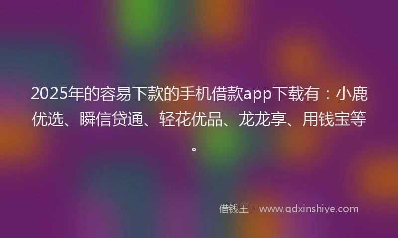 2025年的容易下款的手机借款app下载有：小鹿优选、瞬信贷通、轻花优品、龙龙享、用钱宝等。
