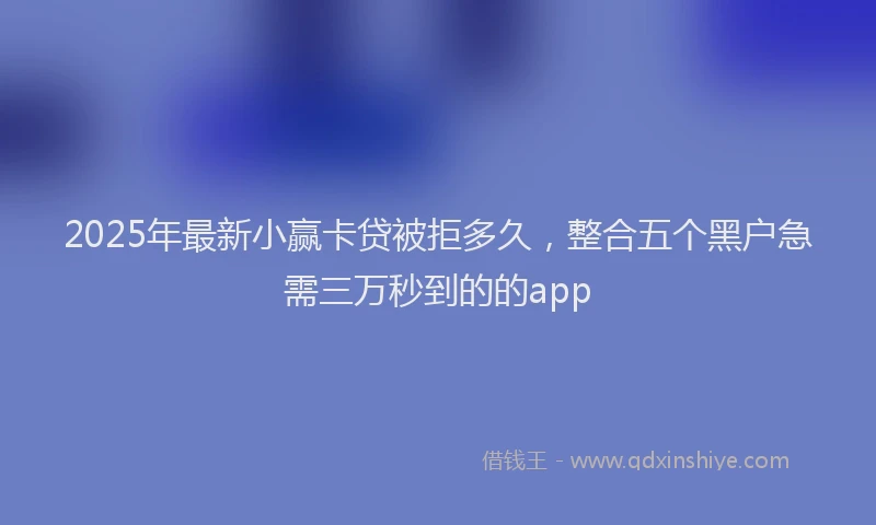 2025年最新小赢卡贷被拒多久，整合五个黑户急需三万秒到的的app