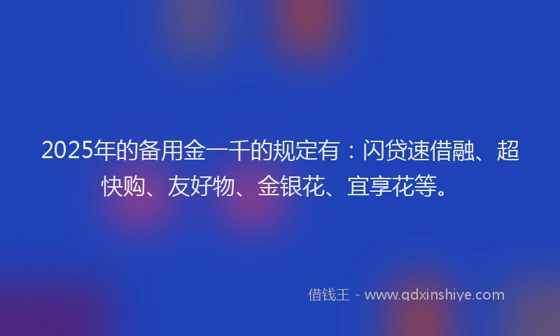 2025年的备用金一千的规定有：闪贷速借融、超快购、友好物、金银花、宜享花等。