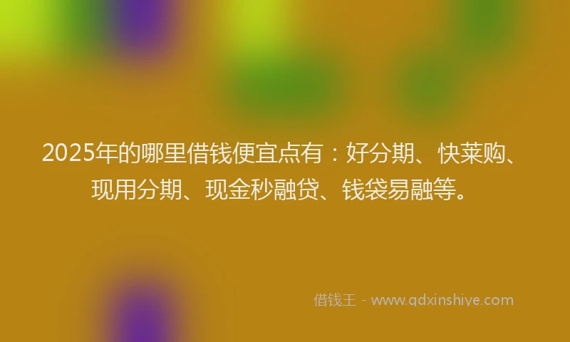 2025年的哪里借钱便宜点有：好分期、快莱购、现用分期、现金秒融贷、钱袋易融等。